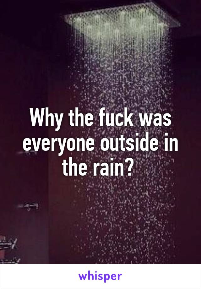 Why the fuck was everyone outside in the rain? 