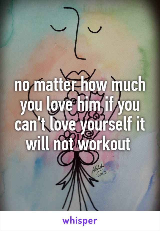 no matter how much you love him if you can't love yourself it will not workout 