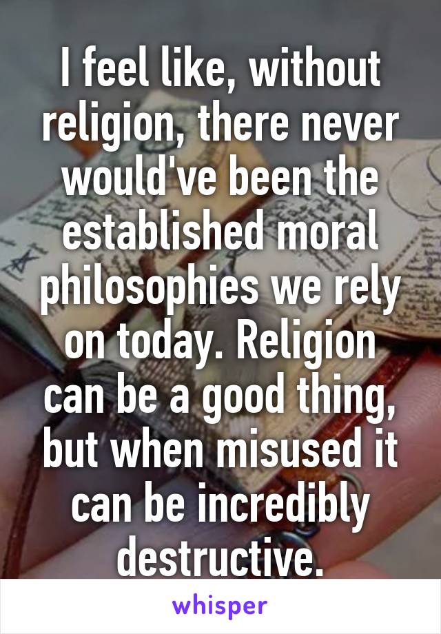 I feel like, without religion, there never would've been the established moral philosophies we rely on today. Religion can be a good thing, but when misused it can be incredibly destructive.