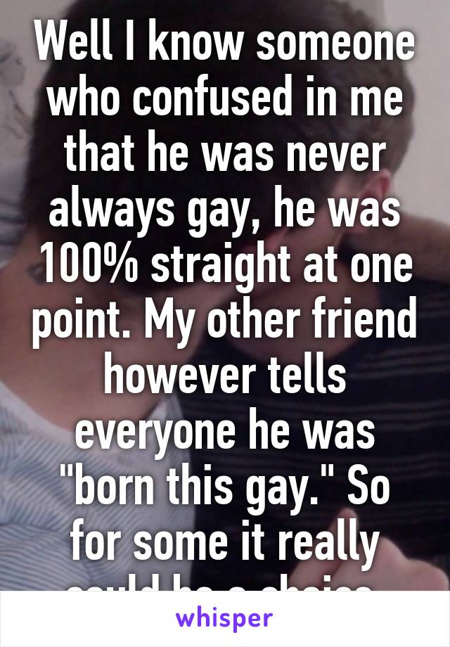 Well I know someone who confused in me that he was never always gay, he was 100% straight at one point. My other friend however tells everyone he was "born this gay." So for some it really could be a choice.