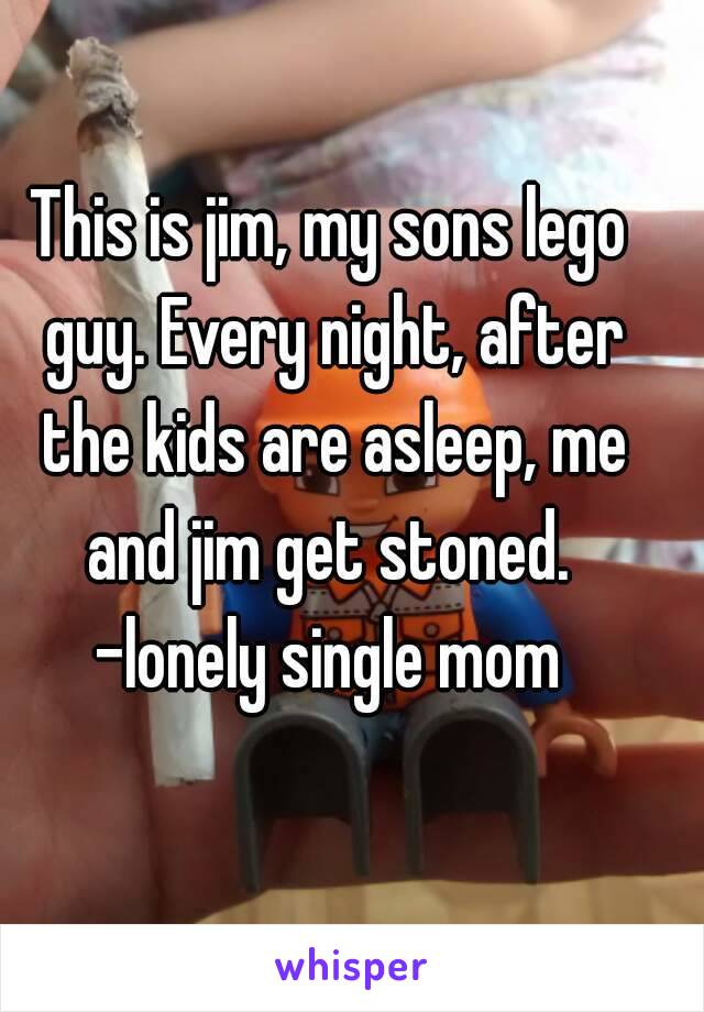 This is jim, my sons lego guy. Every night, after the kids are asleep, me and jim get stoned. 
-lonely single mom
