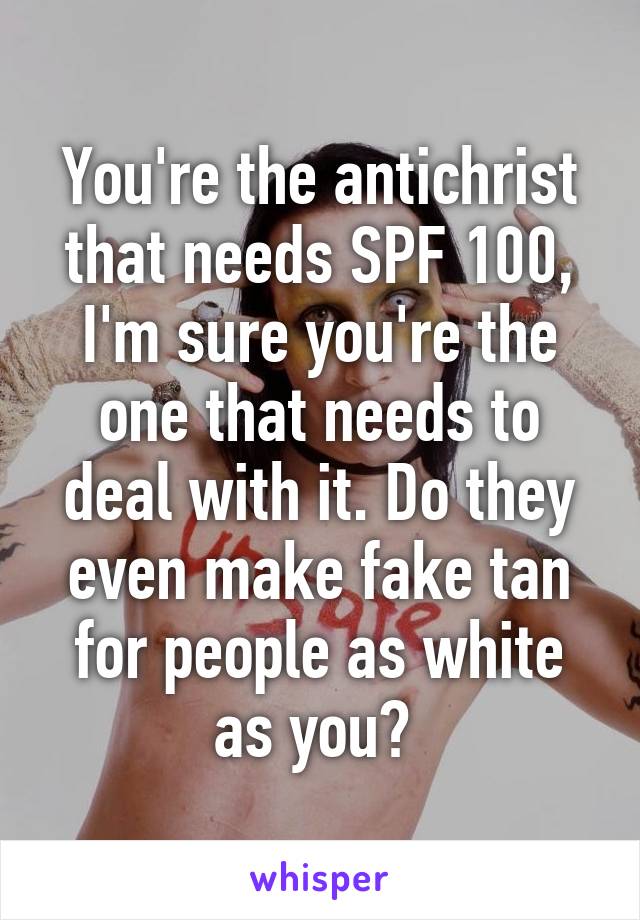 You're the antichrist that needs SPF 100, I'm sure you're the one that needs to deal with it. Do they even make fake tan for people as white as you? 