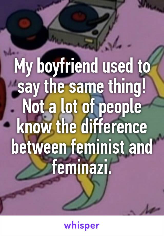 My boyfriend used to say the same thing! Not a lot of people know the difference between feminist and feminazi.