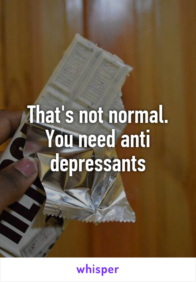 That's not normal. You need anti depressants