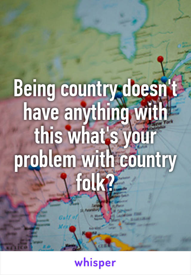 Being country doesn't have anything with this what's your problem with country folk?