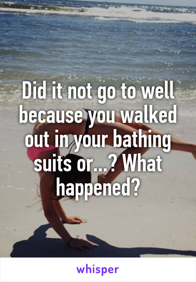 Did it not go to well because you walked out in your bathing suits or...? What happened?