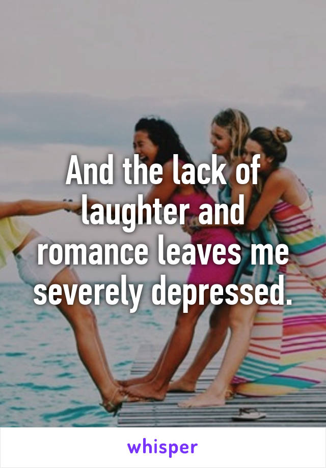 And the lack of laughter and romance leaves me severely depressed.