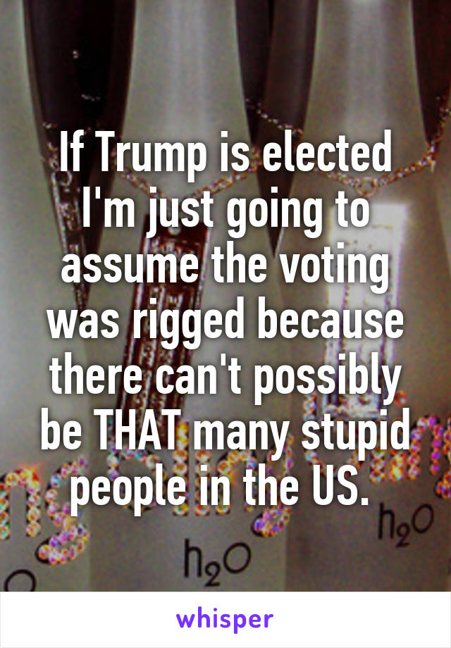 If Trump is elected I'm just going to assume the voting was rigged because there can't possibly be THAT many stupid people in the US. 