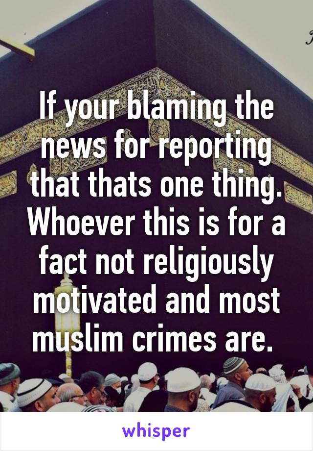 If your blaming the news for reporting that thats one thing. Whoever this is for a fact not religiously motivated and most muslim crimes are. 