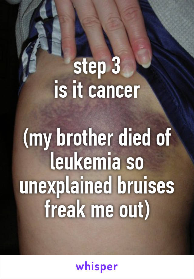 step 3
is it cancer

(my brother died of leukemia so unexplained bruises freak me out)