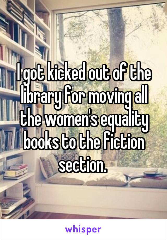 I got kicked out of the library for moving all the women's equality books to the fiction section. 