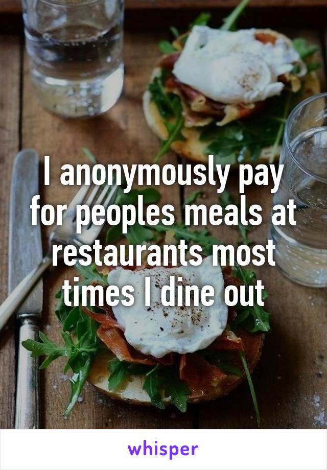 I anonymously pay for peoples meals at restaurants most times I dine out