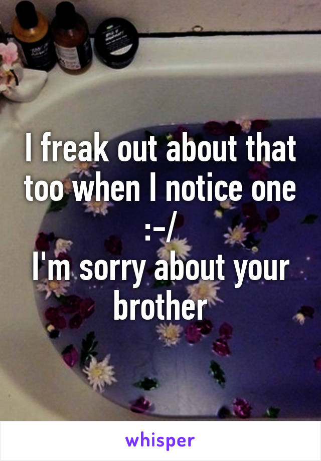 I freak out about that too when I notice one :-/
I'm sorry about your brother