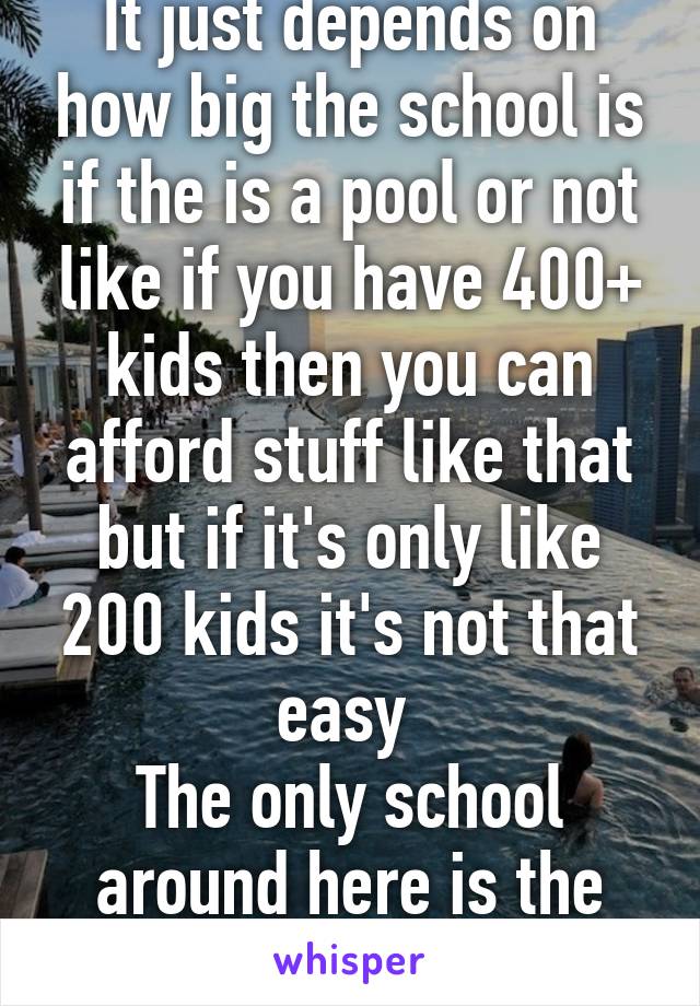 It just depends on how big the school is if the is a pool or not like if you have 400+ kids then you can afford stuff like that but if it's only like 200 kids it's not that easy 
The only school around here is the H.S.