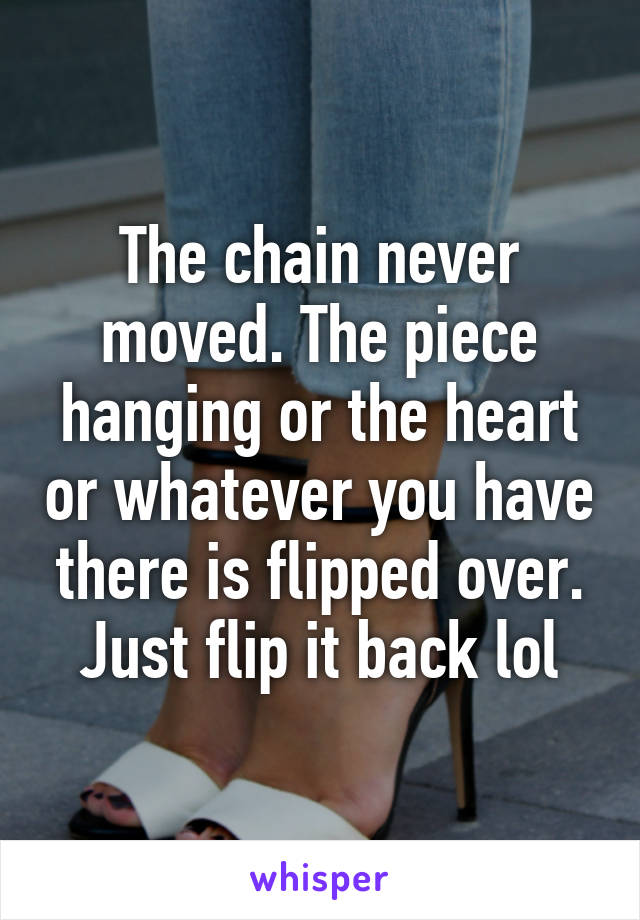 The chain never moved. The piece hanging or the heart or whatever you have there is flipped over. Just flip it back lol