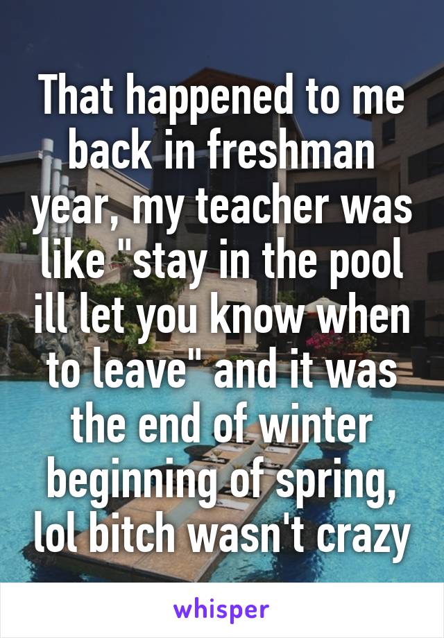 That happened to me back in freshman year, my teacher was like "stay in the pool ill let you know when to leave" and it was the end of winter beginning of spring, lol bitch wasn't crazy