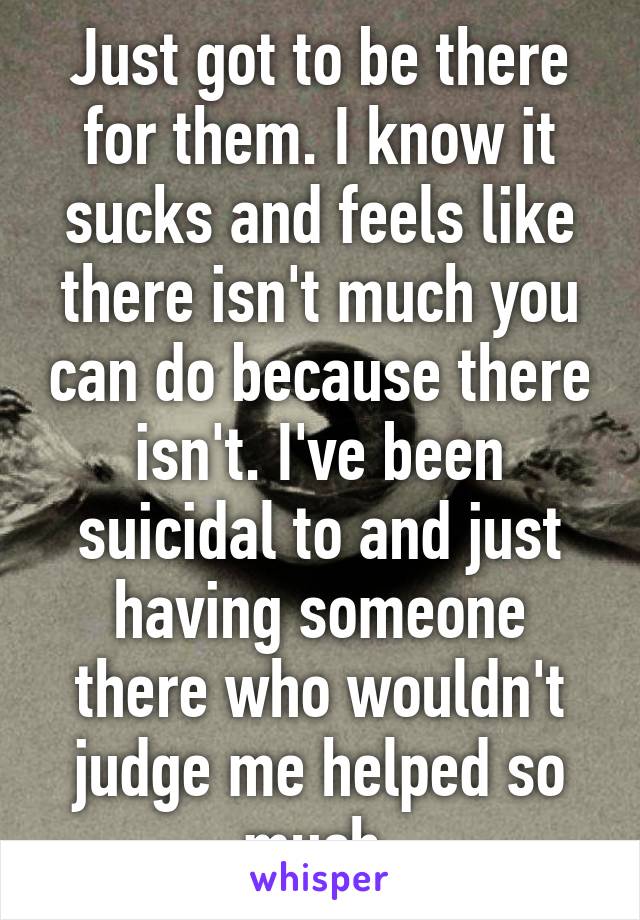 Just got to be there for them. I know it sucks and feels like there isn't much you can do because there isn't. I've been suicidal to and just having someone there who wouldn't judge me helped so much.