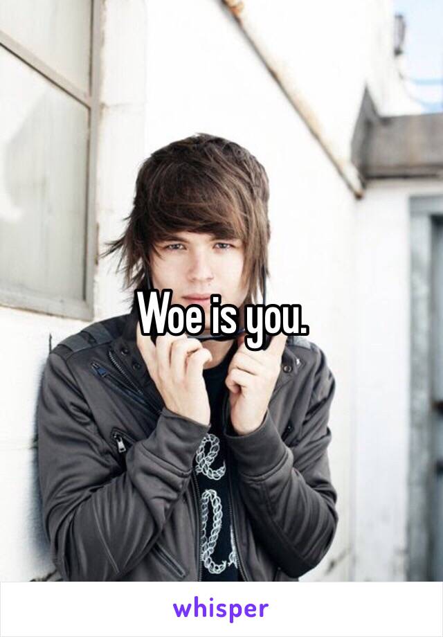 Woe is you.