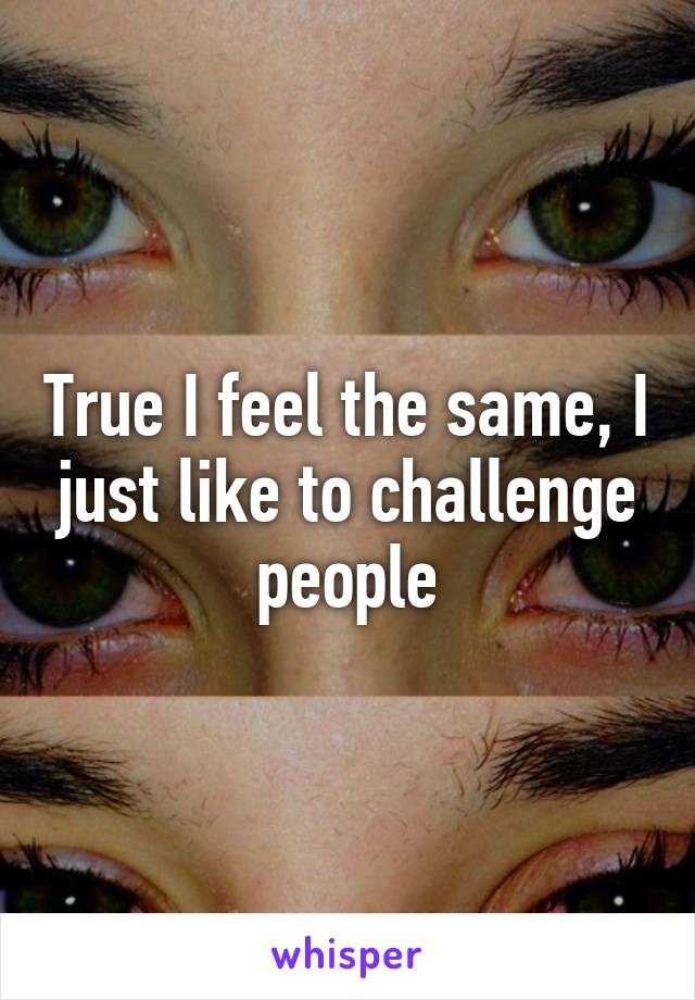 True I feel the same, I just like to challenge people