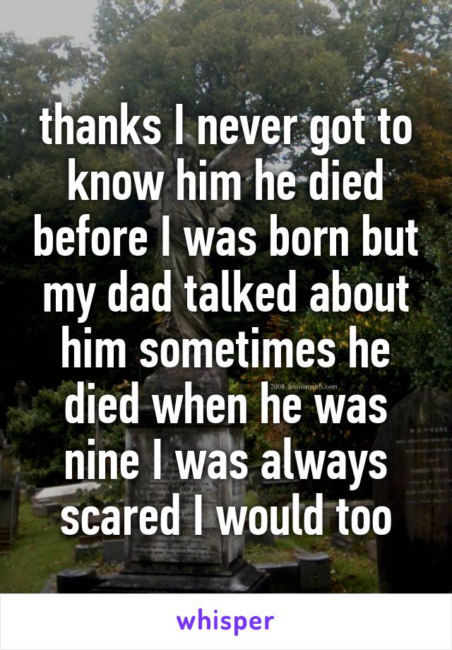 thanks I never got to know him he died before I was born but my dad talked about him sometimes he died when he was nine I was always scared I would too