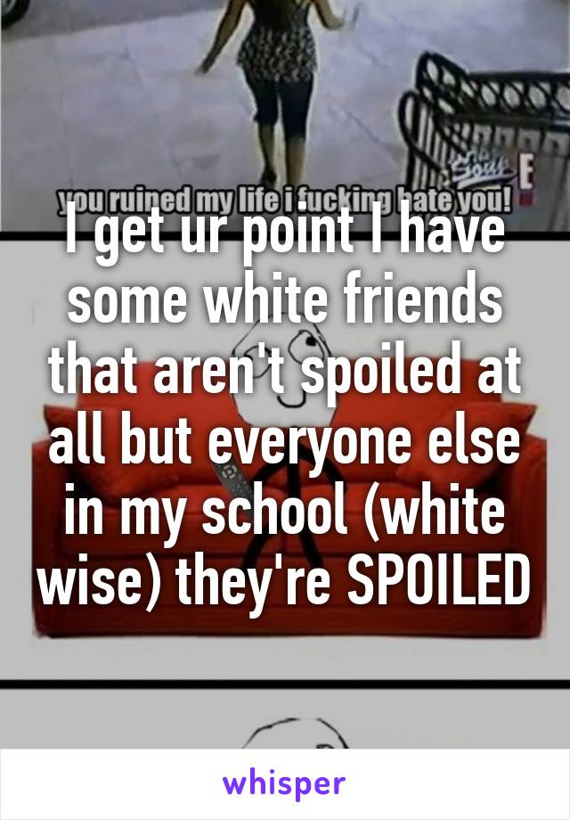 I get ur point I have some white friends that aren't spoiled at all but everyone else in my school (white wise) they're SPOILED