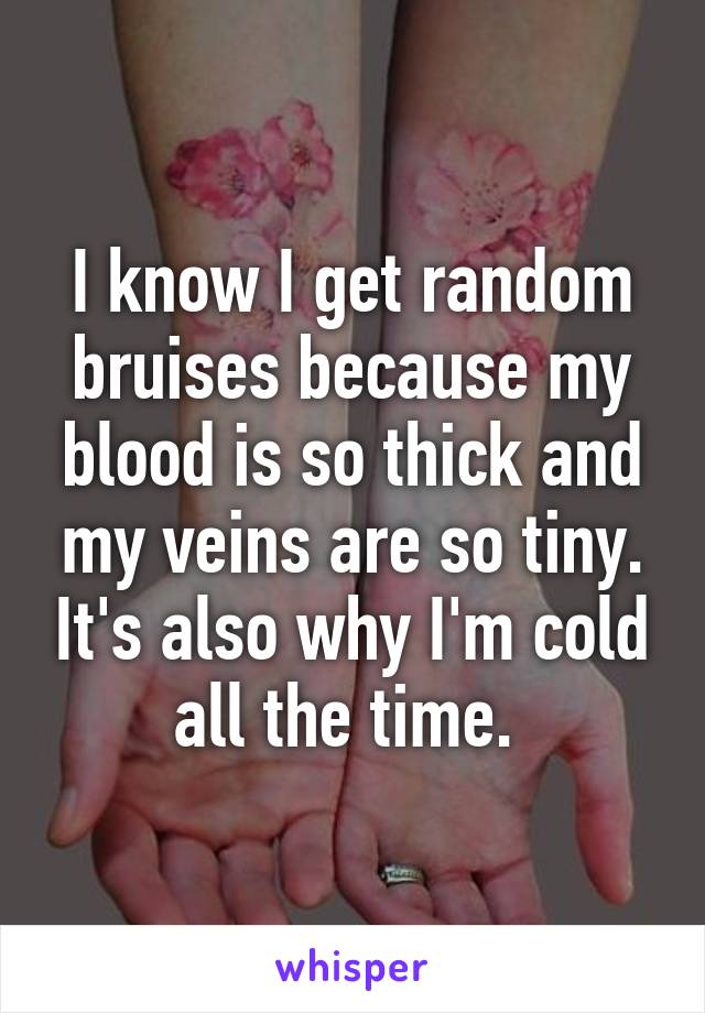 I know I get random bruises because my blood is so thick and my veins are so tiny. It's also why I'm cold all the time. 