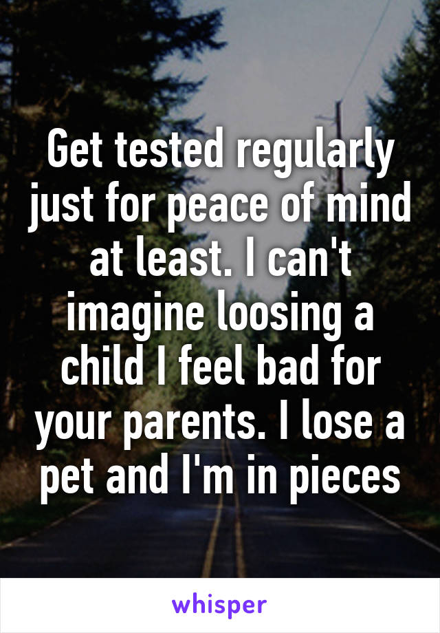 Get tested regularly just for peace of mind at least. I can't imagine loosing a child I feel bad for your parents. I lose a pet and I'm in pieces