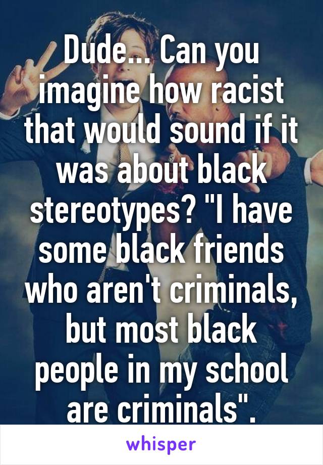 Dude... Can you imagine how racist that would sound if it was about black stereotypes? "I have some black friends who aren't criminals, but most black people in my school are criminals".