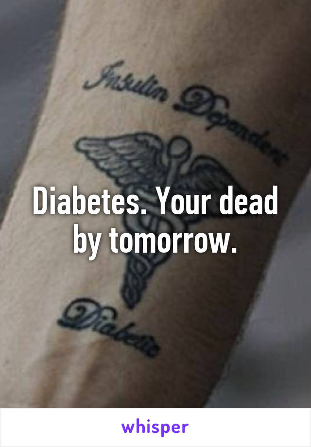 Diabetes. Your dead by tomorrow.