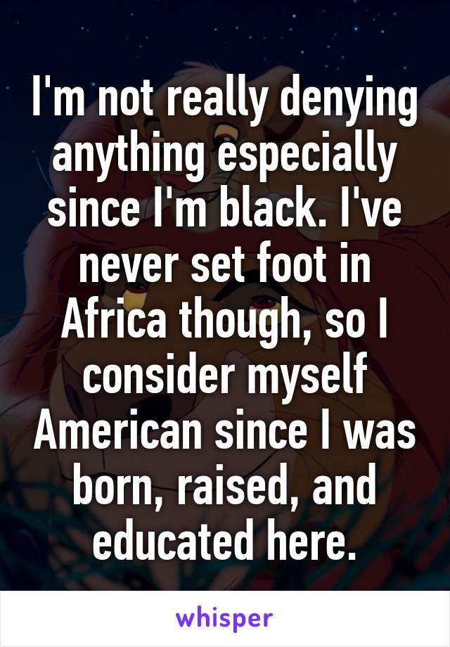 I'm not really denying anything especially since I'm black. I've never set foot in Africa though, so I consider myself American since I was born, raised, and educated here.