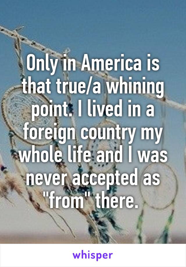 Only in America is that true/a whining point. I lived in a foreign country my whole life and I was never accepted as "from" there. 