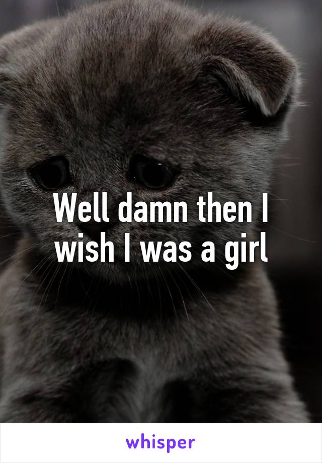 Well damn then I wish I was a girl