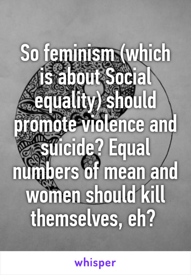 So feminism (which is about Social equality) should promote violence and suicide? Equal numbers of mean and women should kill themselves, eh? 