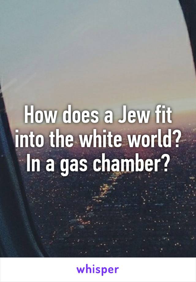 How does a Jew fit into the white world? In a gas chamber?