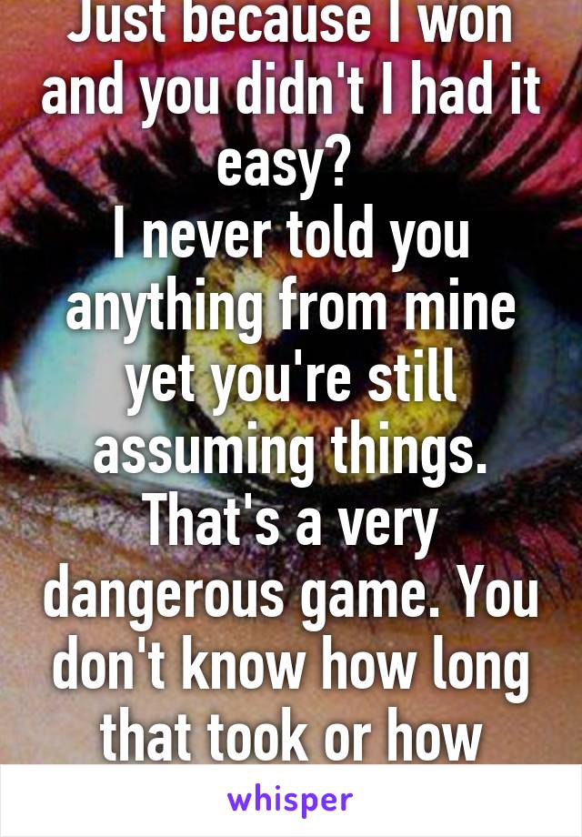 Just because I won and you didn't I had it easy? 
I never told you anything from mine yet you're still assuming things. That's a very dangerous game. You don't know how long that took or how much work put into it