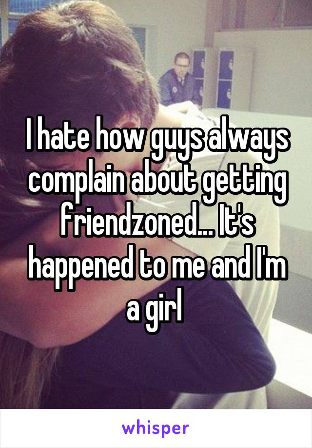 I hate how guys always complain about getting friendzoned... It's happened to me and I'm a girl 