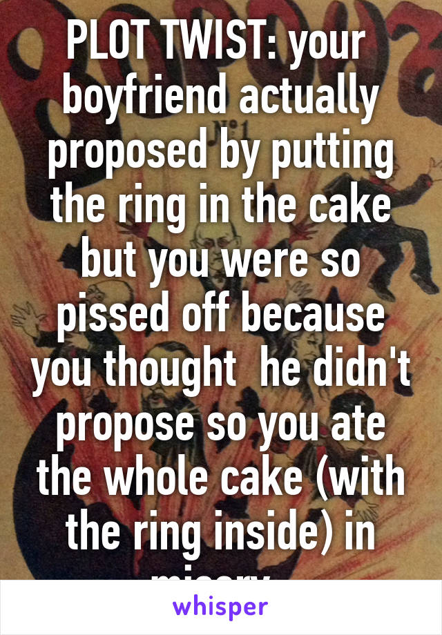 PLOT TWIST: your  boyfriend actually proposed by putting the ring in the cake but you were so pissed off because you thought  he didn't propose so you ate the whole cake (with the ring inside) in misery. 