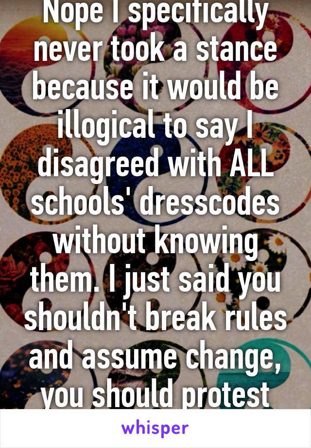 Nope I specifically never took a stance because it would be illogical to say I disagreed with ALL schools' dresscodes without knowing them. I just said you shouldn't break rules and assume change, you should protest for change