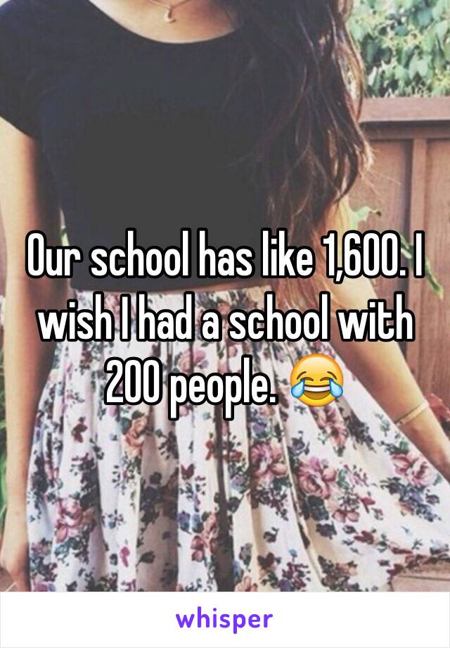 Our school has like 1,600. I wish I had a school with 200 people. 😂