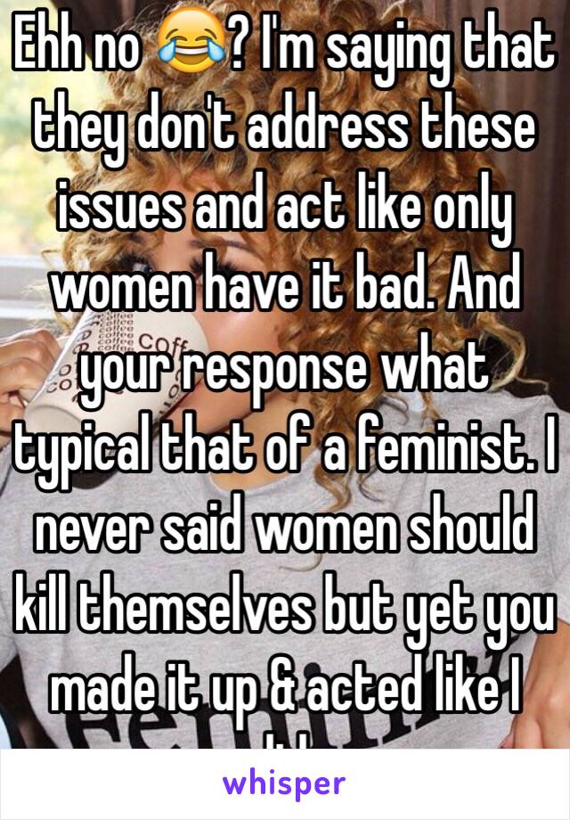 Ehh no 😂? I'm saying that they don't address these issues and act like only women have it bad. And your response what typical that of a feminist. I never said women should kill themselves but yet you made it up & acted like I did. 