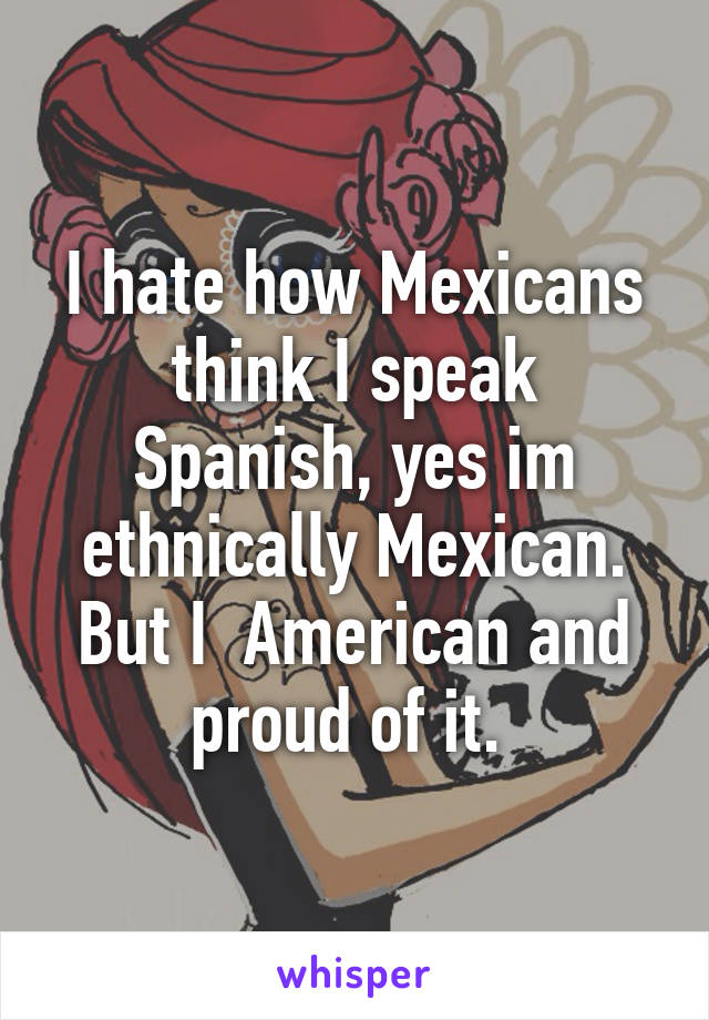 I hate how Mexicans think I speak Spanish, yes im ethnically Mexican. But I  American and proud of it. 