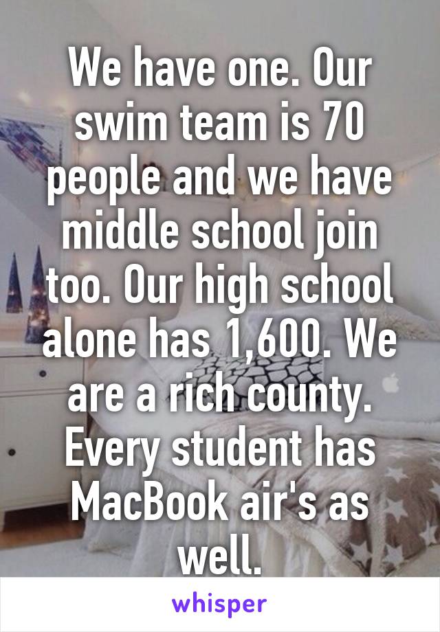 We have one. Our swim team is 70 people and we have middle school join too. Our high school alone has 1,600. We are a rich county. Every student has MacBook air's as well.