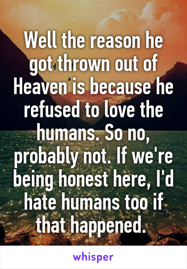 Well the reason he got thrown out of Heaven is because he refused to love the humans. So no, probably not. If we're being honest here, I'd hate humans too if that happened. 