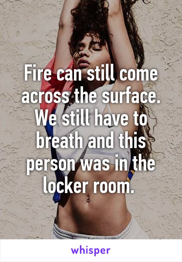 Fire can still come across the surface. We still have to breath and this person was in the locker room. 