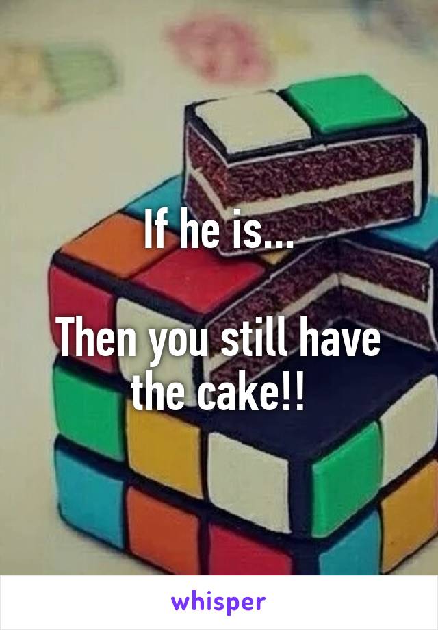If he is...

Then you still have the cake!!