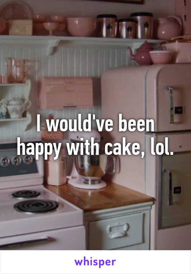 I would've been happy with cake, lol.