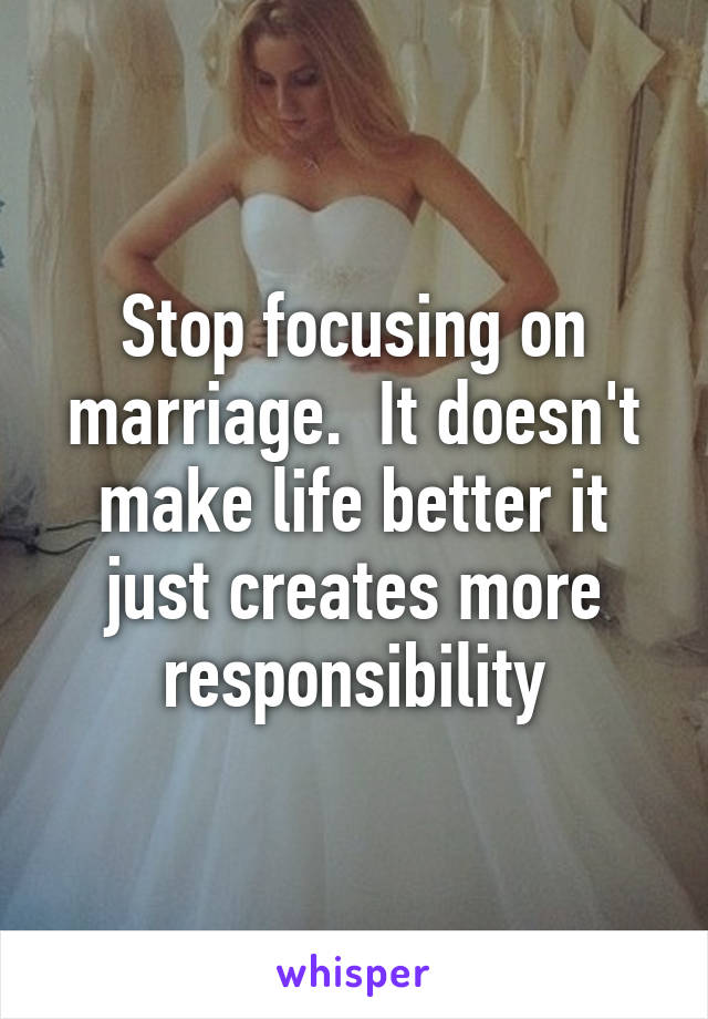 Stop focusing on marriage.  It doesn't make life better it just creates more responsibility