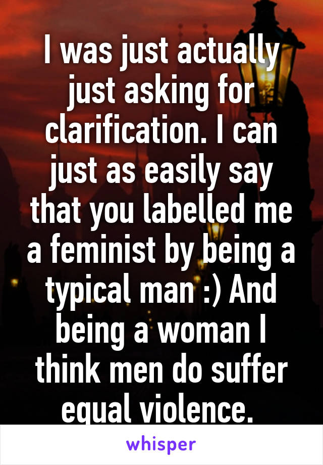 I was just actually just asking for clarification. I can just as easily say that you labelled me a feminist by being a typical man :) And being a woman I think men do suffer equal violence. 