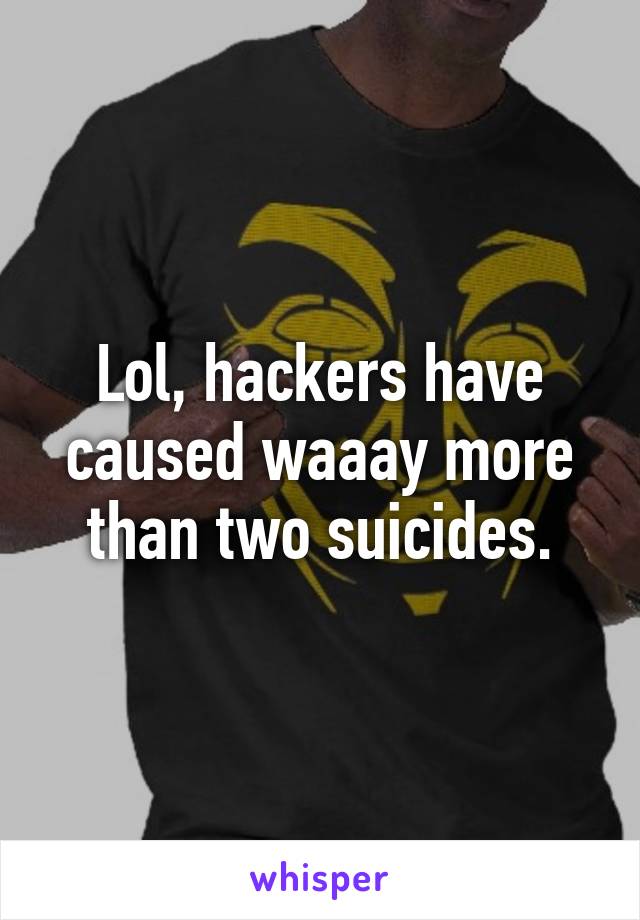 Lol, hackers have caused waaay more than two suicides.