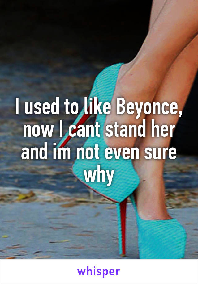 I used to like Beyonce, now I cant stand her and im not even sure why